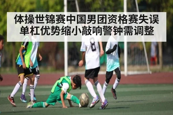体操世锦赛中国男团资格赛失误 单杠优势缩小敲响警钟需调整
