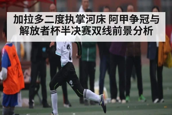 加拉多二度执掌河床 阿甲争冠与解放者杯半决赛双线前景分析